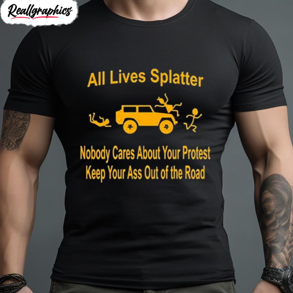 all lives splatter nobody cares about your protest keep your ass out of the road shirt