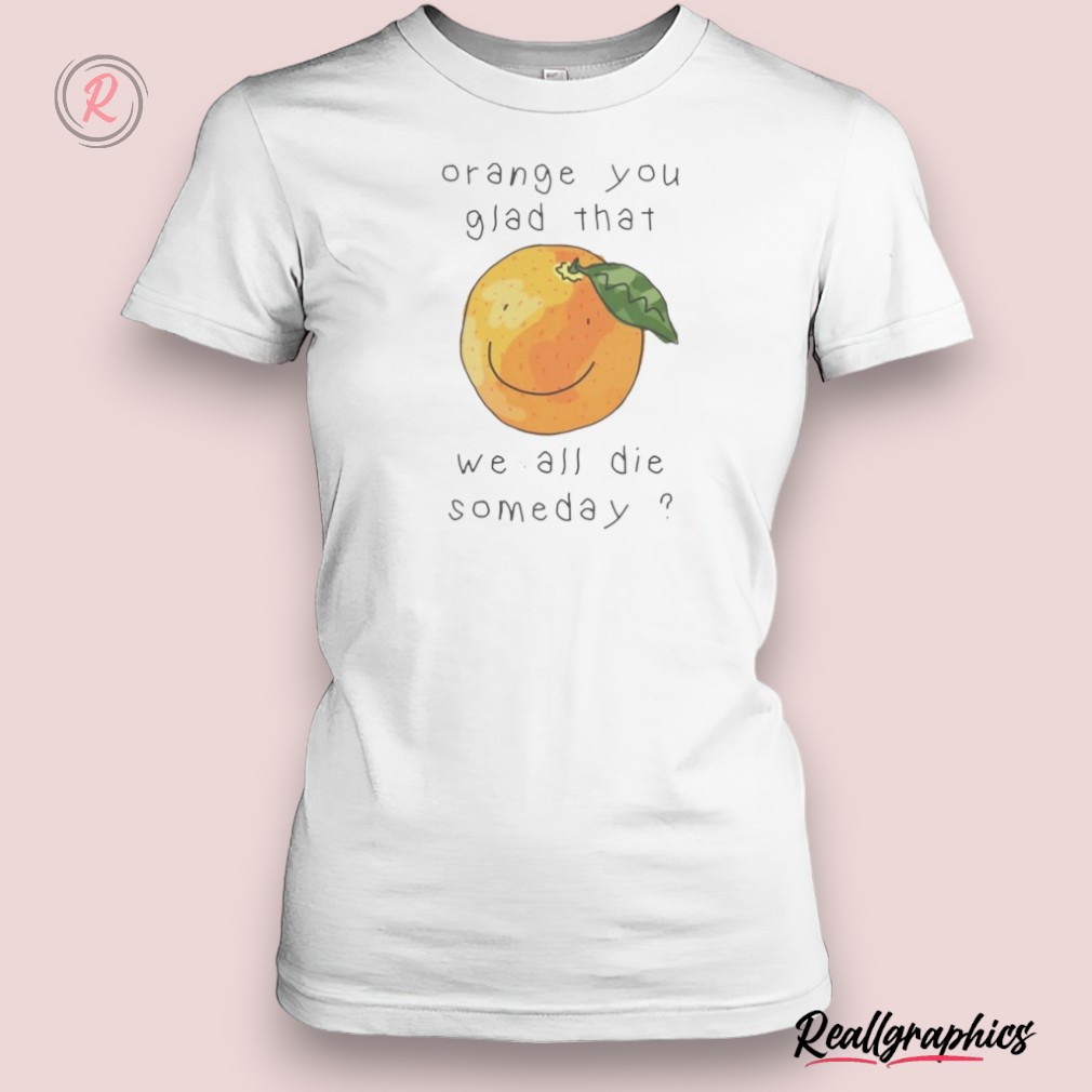 orange you glad that we all die somedays shirt