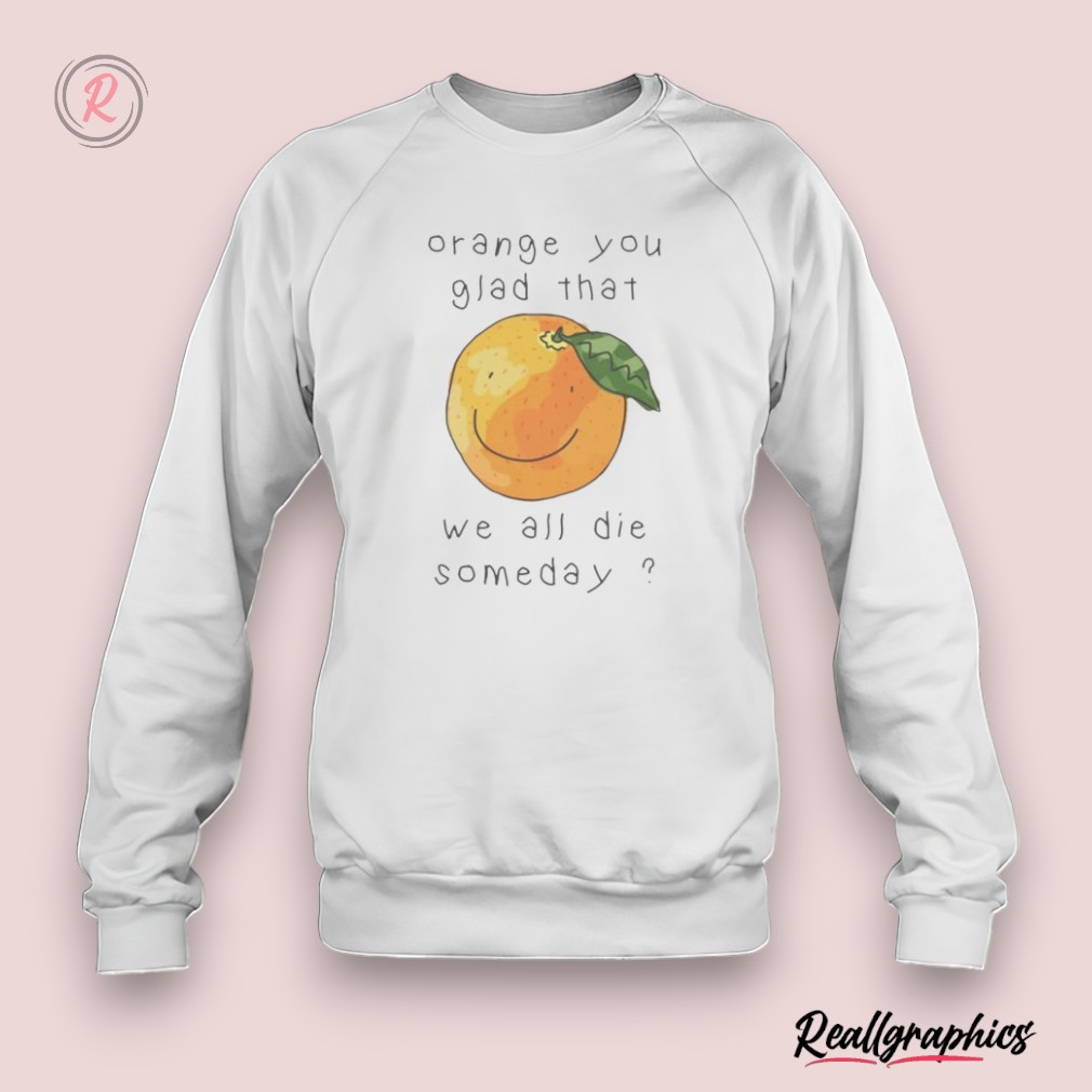 orange you glad that we all die somedays shirt